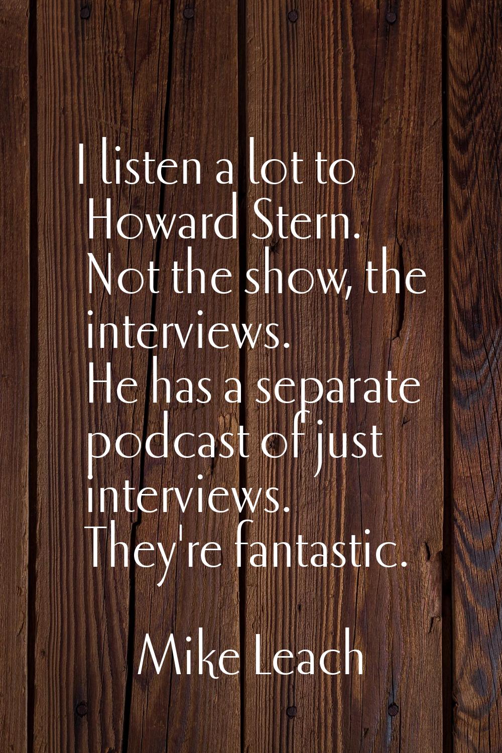 I listen a lot to Howard Stern. Not the show, the interviews. He has a separate podcast of just int