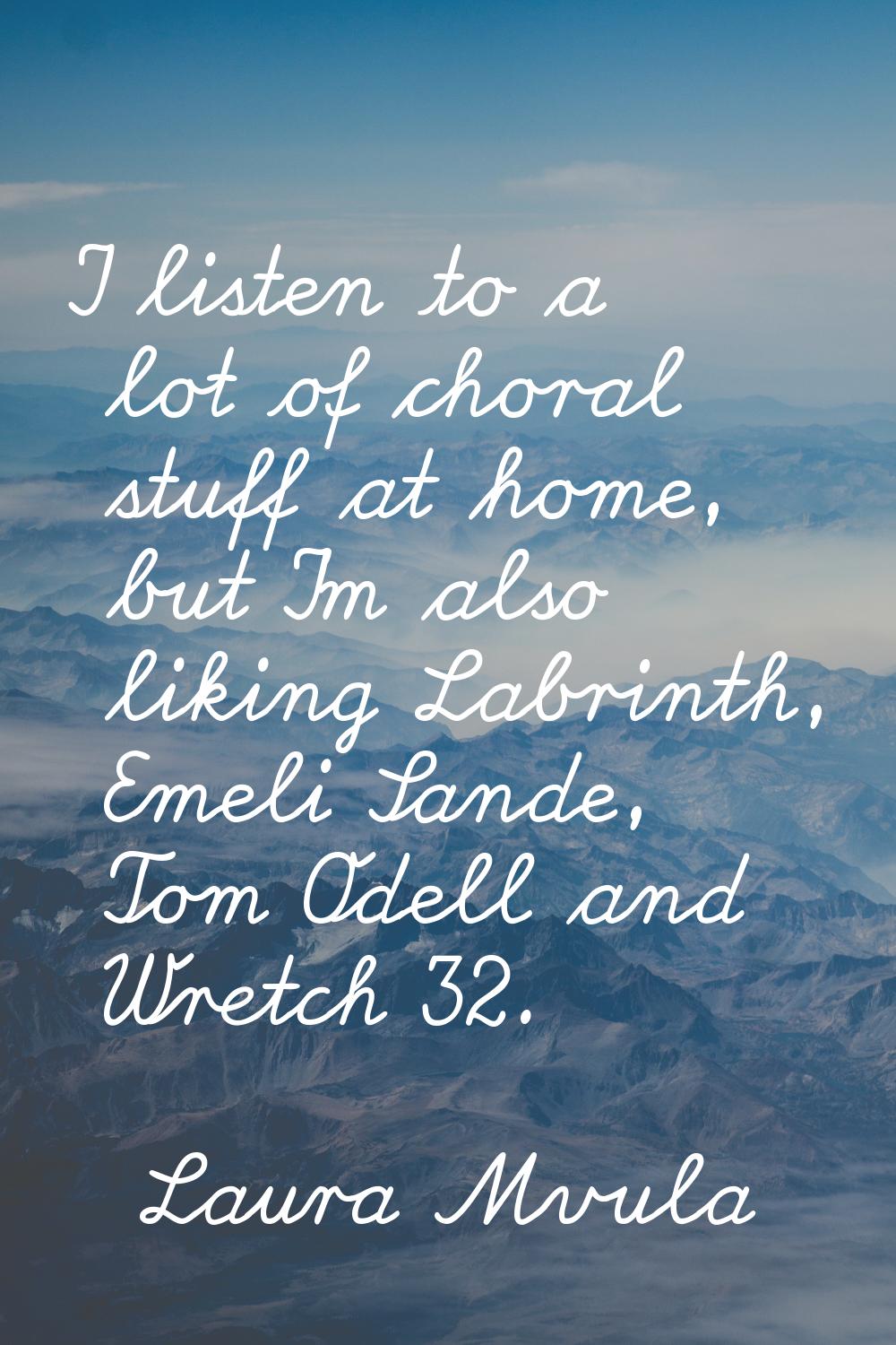 I listen to a lot of choral stuff at home, but I'm also liking Labrinth, Emeli Sande, Tom Odell and
