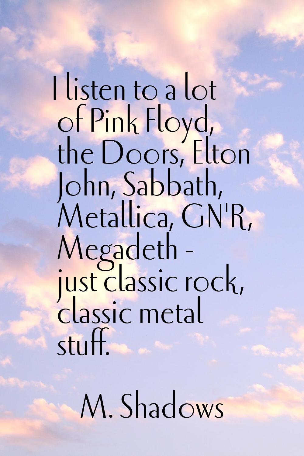 I listen to a lot of Pink Floyd, the Doors, Elton John, Sabbath, Metallica, GN'R, Megadeth - just c