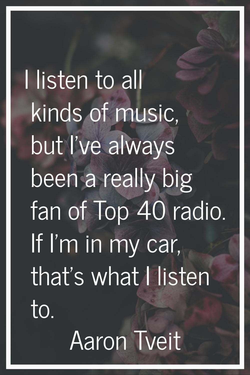 I listen to all kinds of music, but I've always been a really big fan of Top 40 radio. If I'm in my