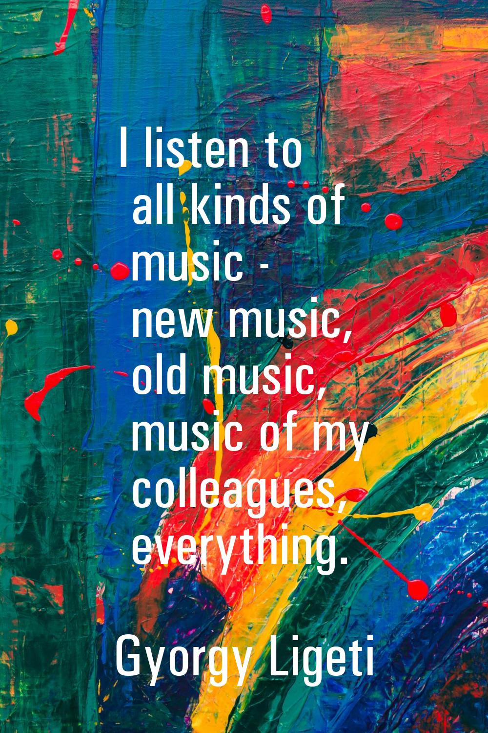 I listen to all kinds of music - new music, old music, music of my colleagues, everything.