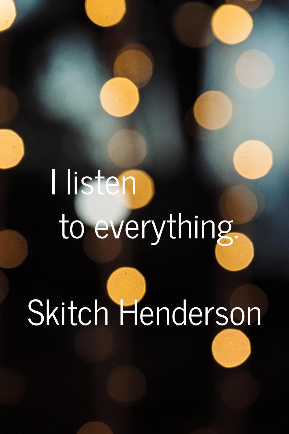I listen to everything.
