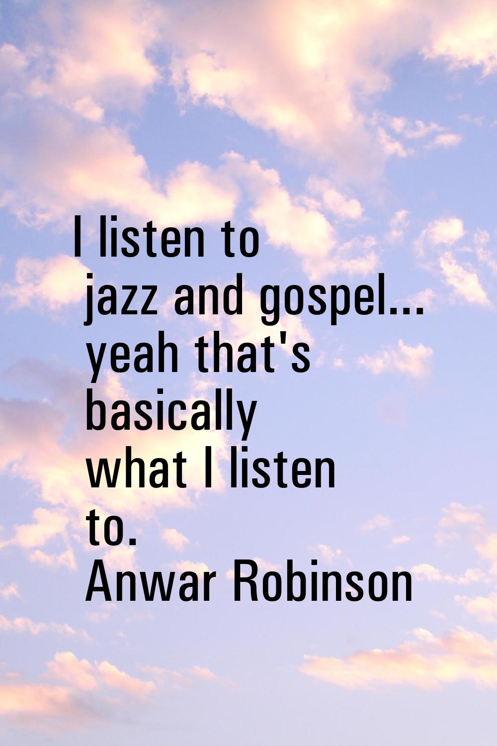 I listen to jazz and gospel... yeah that's basically what I listen to.