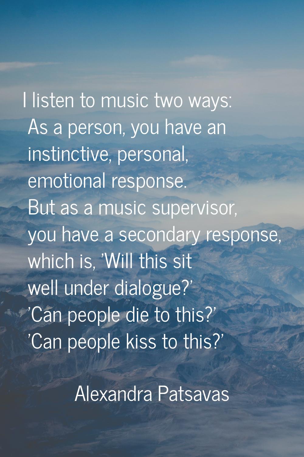 I listen to music two ways: As a person, you have an instinctive, personal, emotional response. But