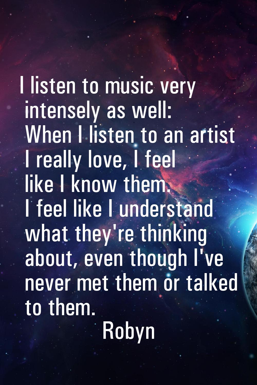 I listen to music very intensely as well: When I listen to an artist I really love, I feel like I k