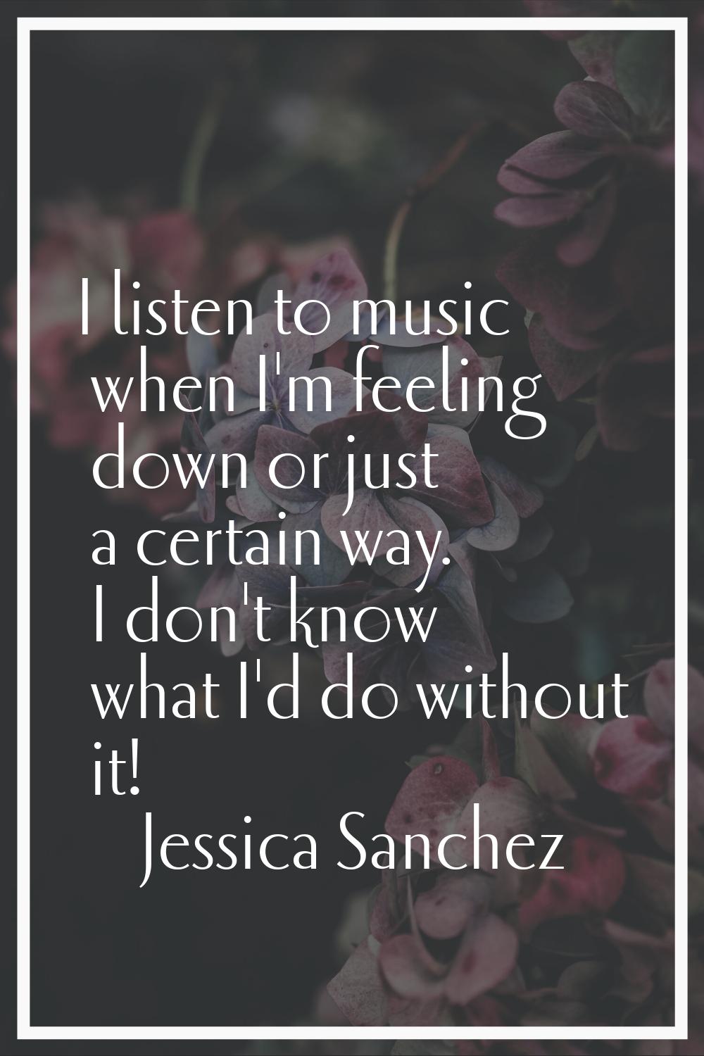 I listen to music when I'm feeling down or just a certain way. I don't know what I'd do without it!
