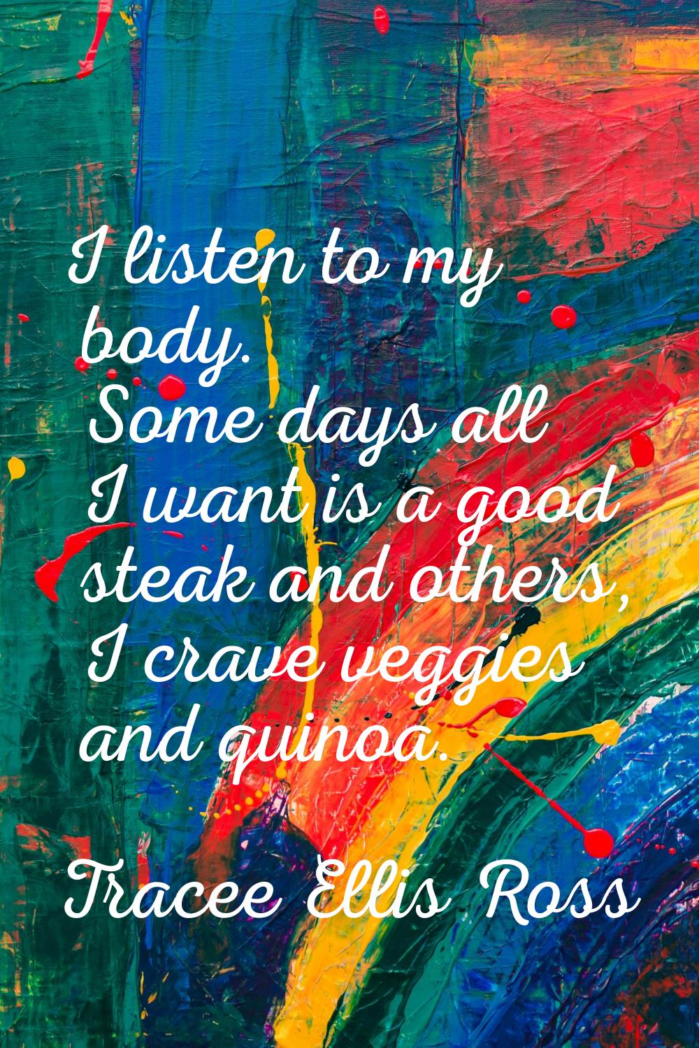 I listen to my body. Some days all I want is a good steak and others, I crave veggies and quinoa.
