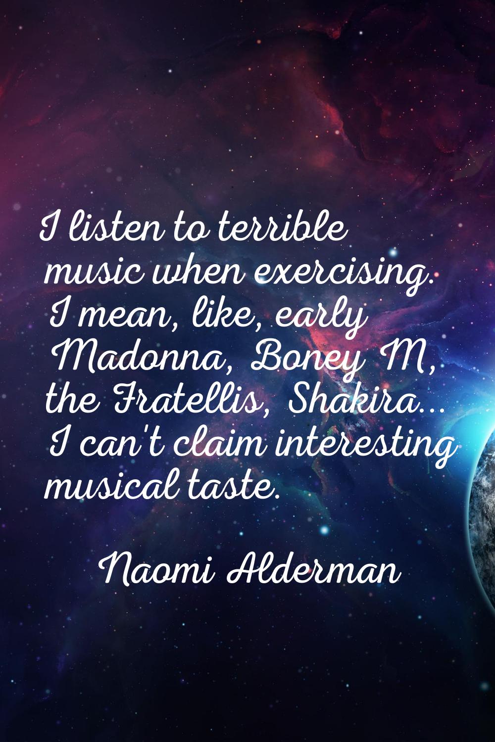 I listen to terrible music when exercising. I mean, like, early Madonna, Boney M, the Fratellis, Sh