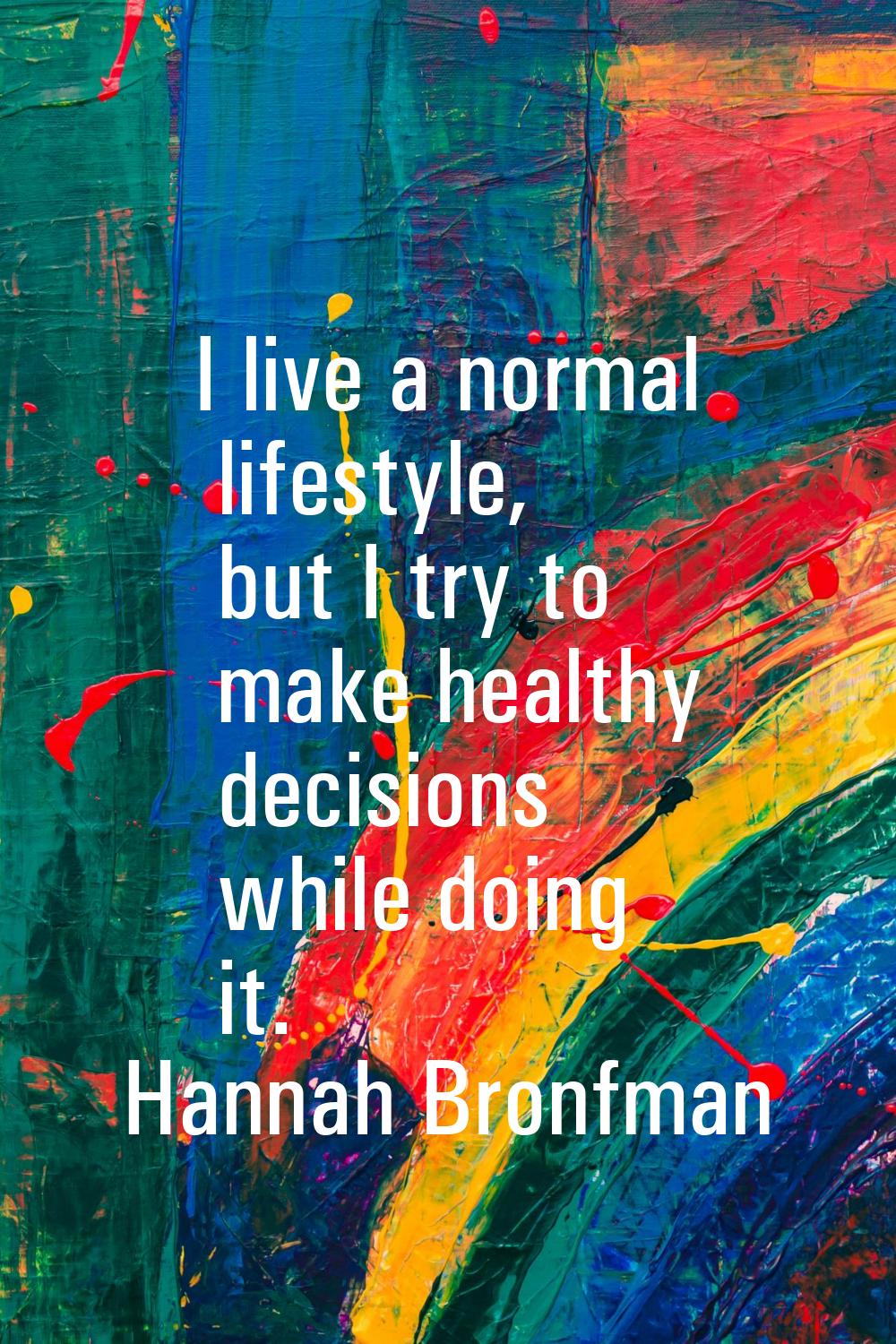 I live a normal lifestyle, but I try to make healthy decisions while doing it.