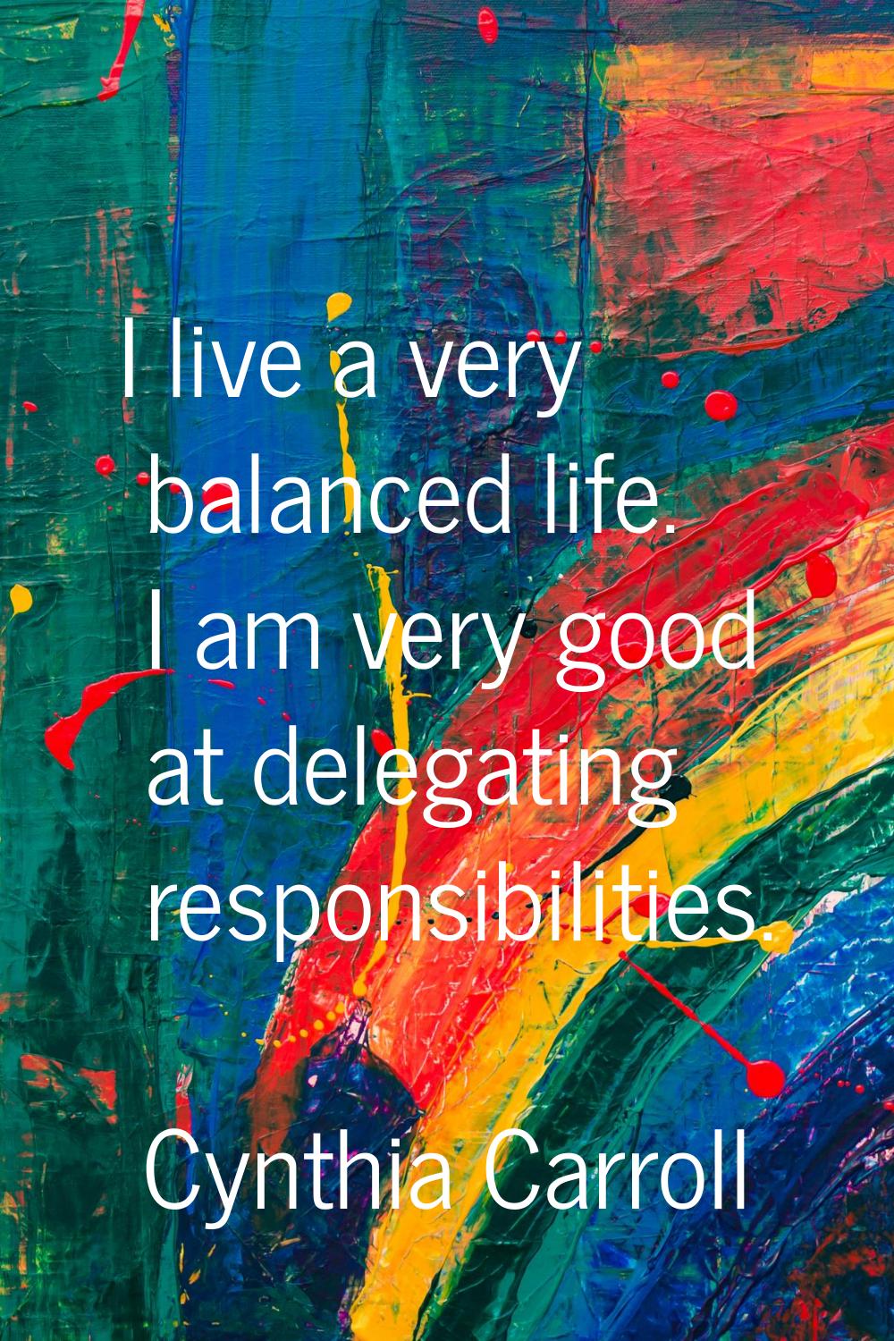 I live a very balanced life. I am very good at delegating responsibilities.