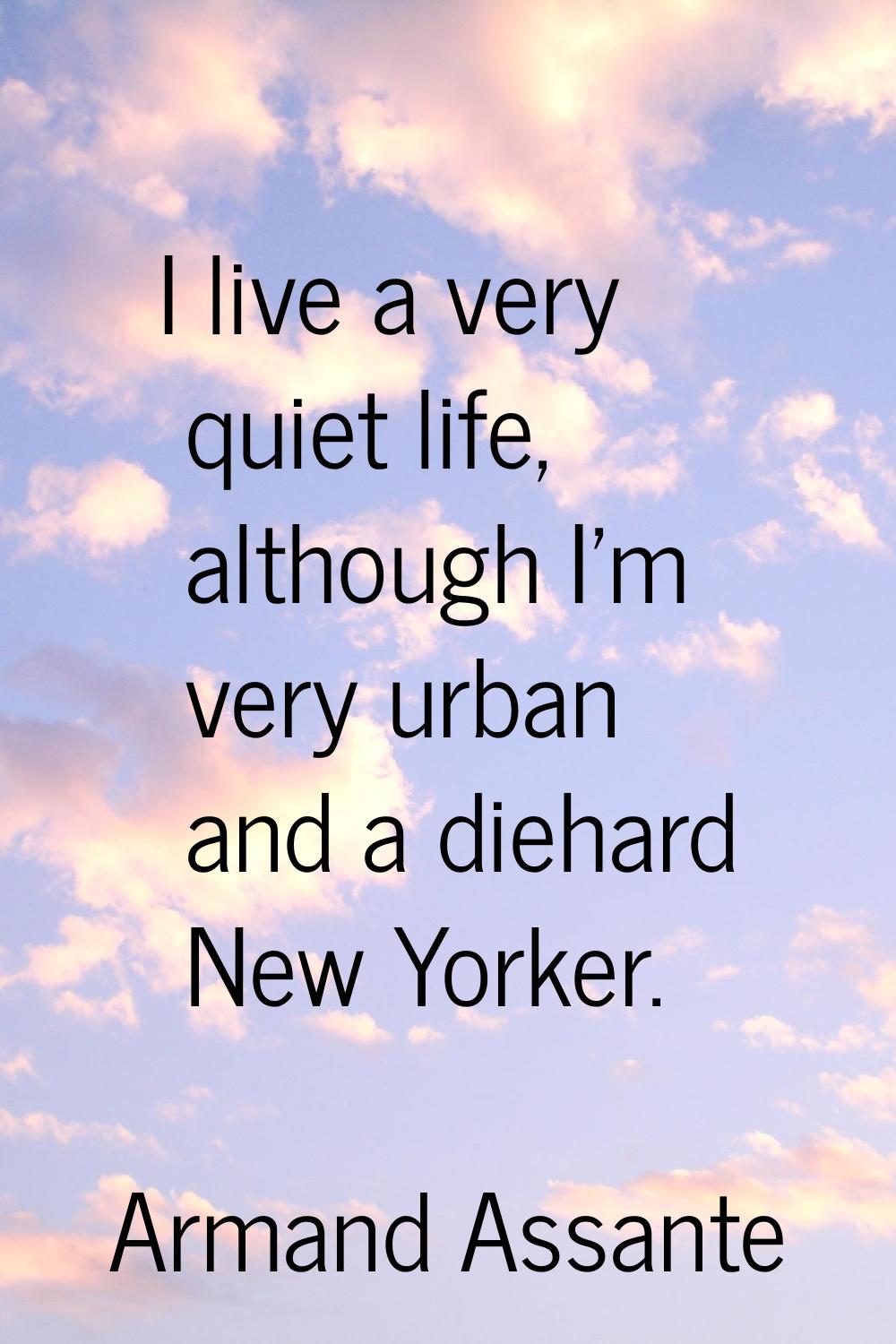 I live a very quiet life, although I'm very urban and a diehard New Yorker.
