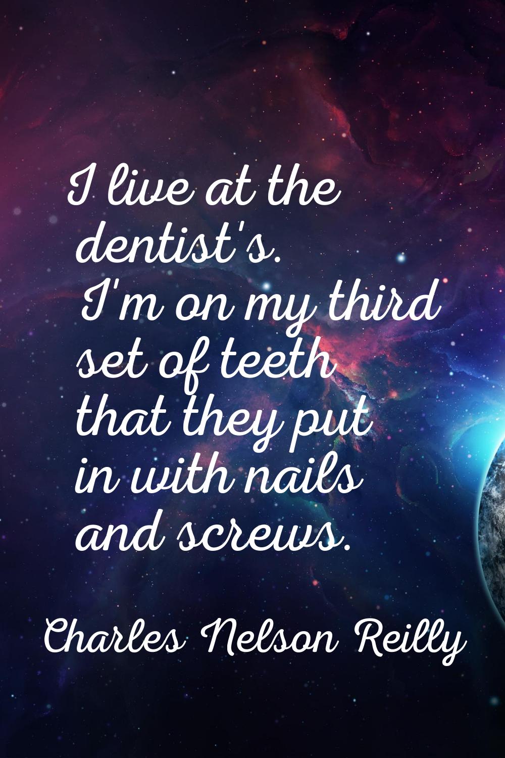 I live at the dentist's. I'm on my third set of teeth that they put in with nails and screws.