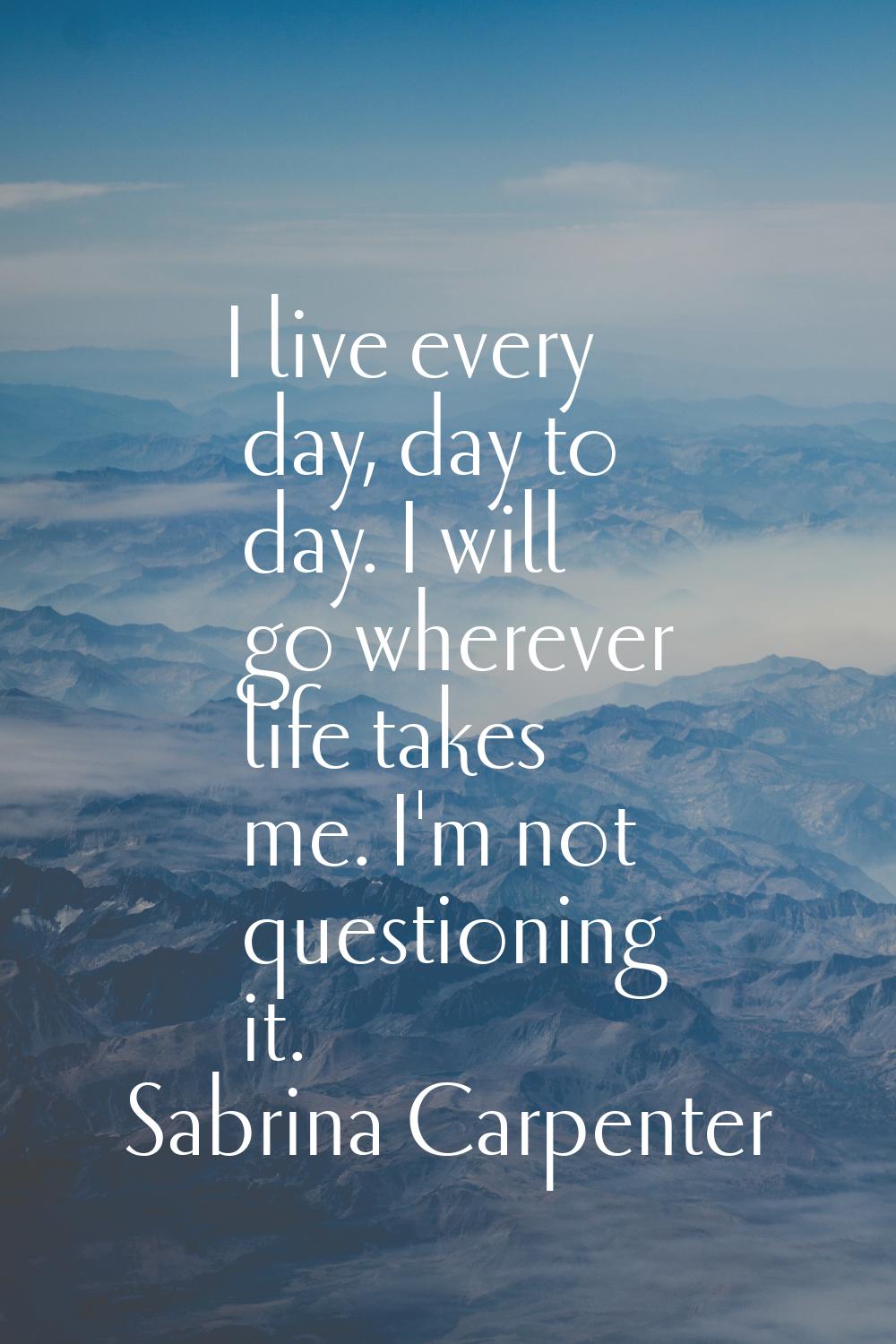 I live every day, day to day. I will go wherever life takes me. I'm not questioning it.