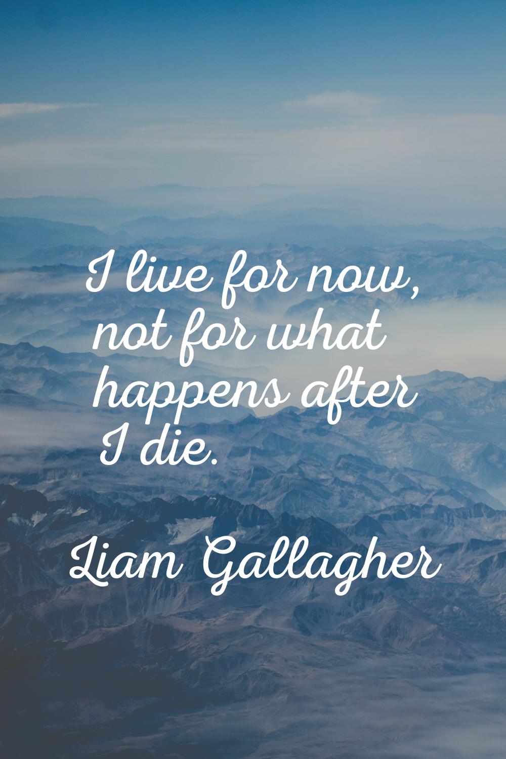 I live for now, not for what happens after I die.