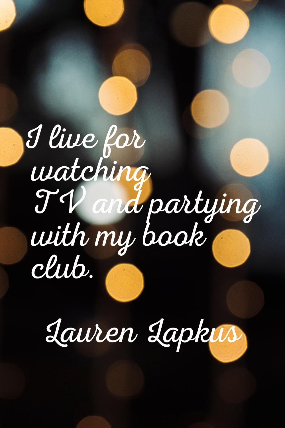I live for watching TV and partying with my book club.