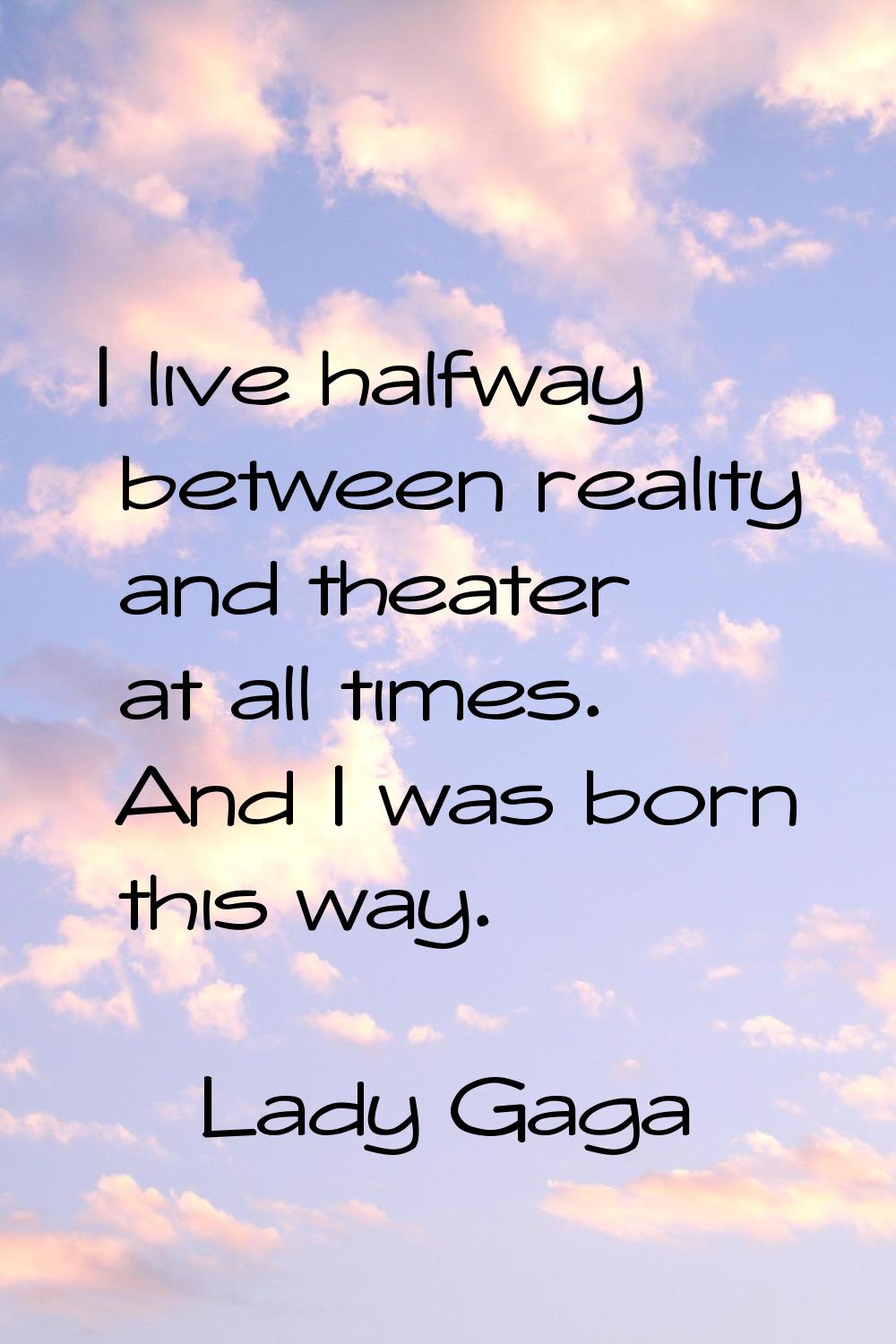 I live halfway between reality and theater at all times. And I was born this way.