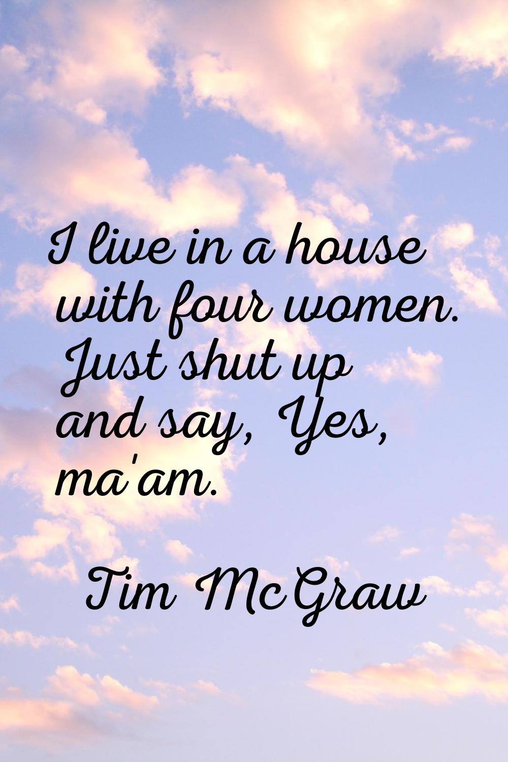 I live in a house with four women. Just shut up and say, Yes, ma'am.