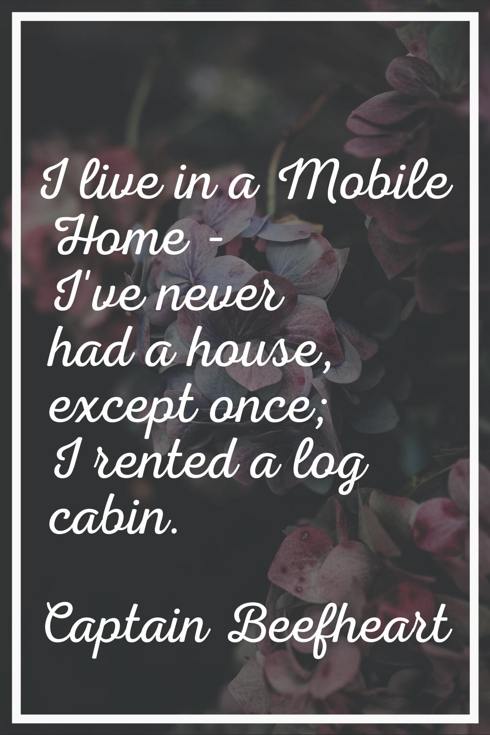 I live in a Mobile Home - I've never had a house, except once; I rented a log cabin.
