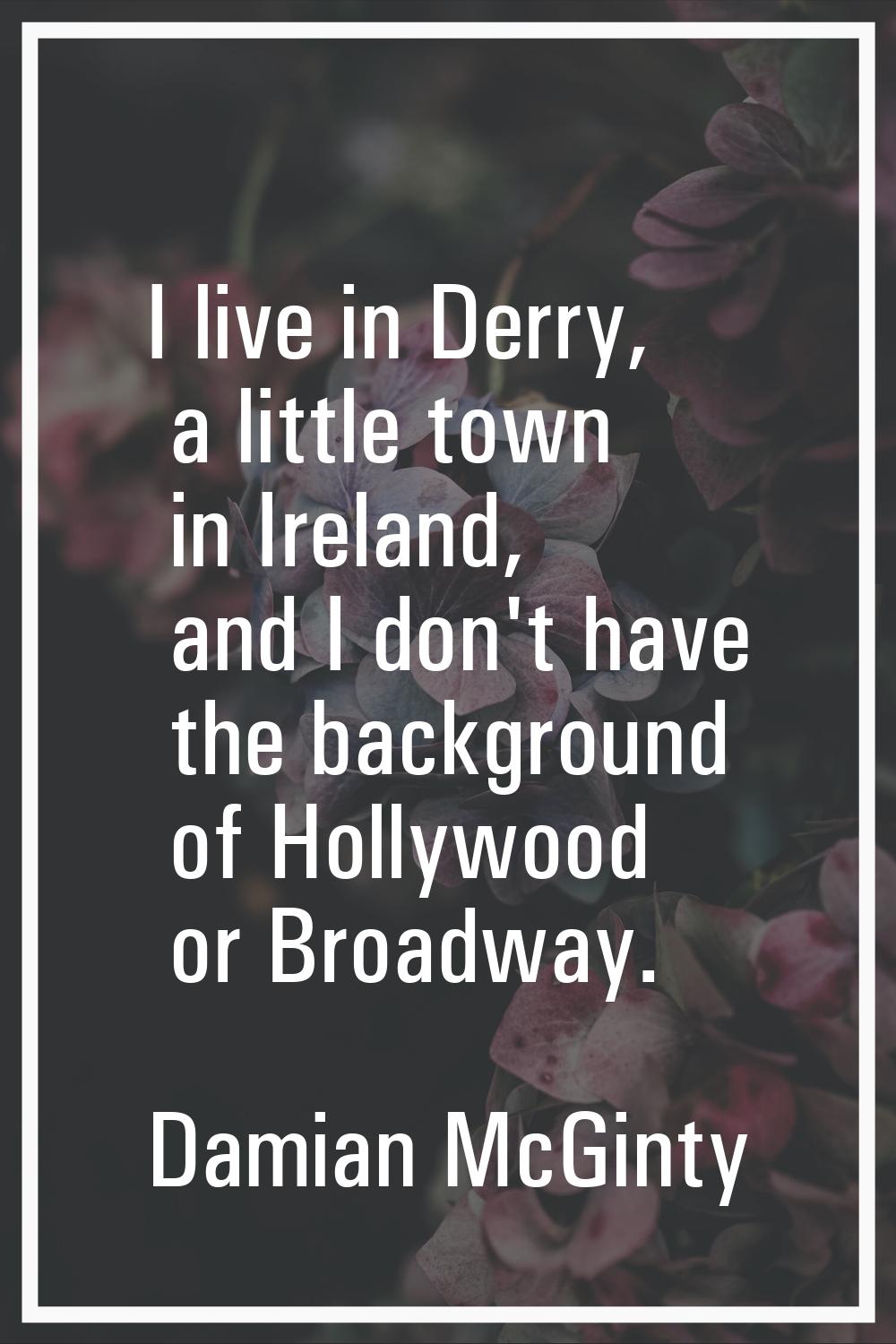 I live in Derry, a little town in Ireland, and I don't have the background of Hollywood or Broadway