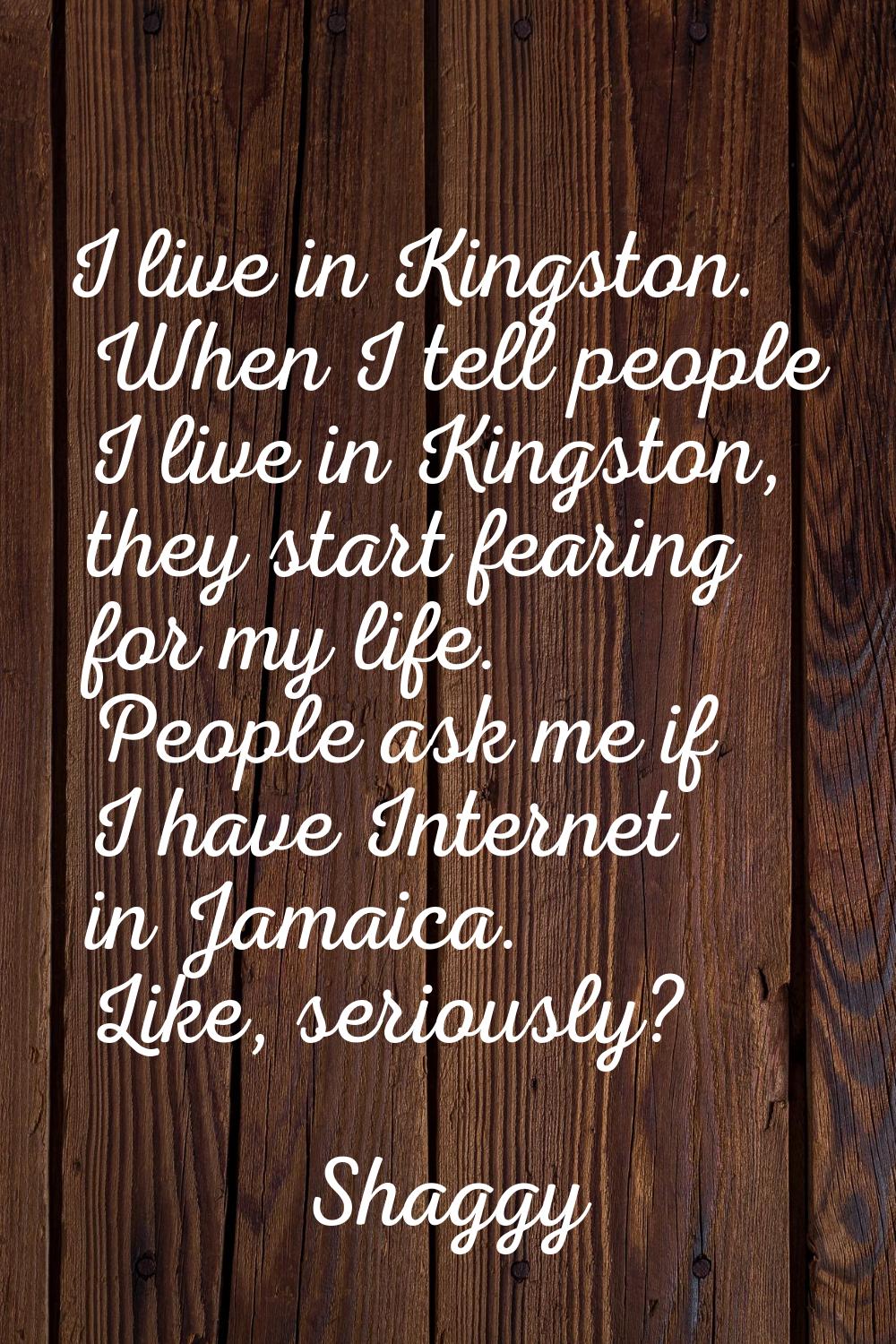 I live in Kingston. When I tell people I live in Kingston, they start fearing for my life. People a