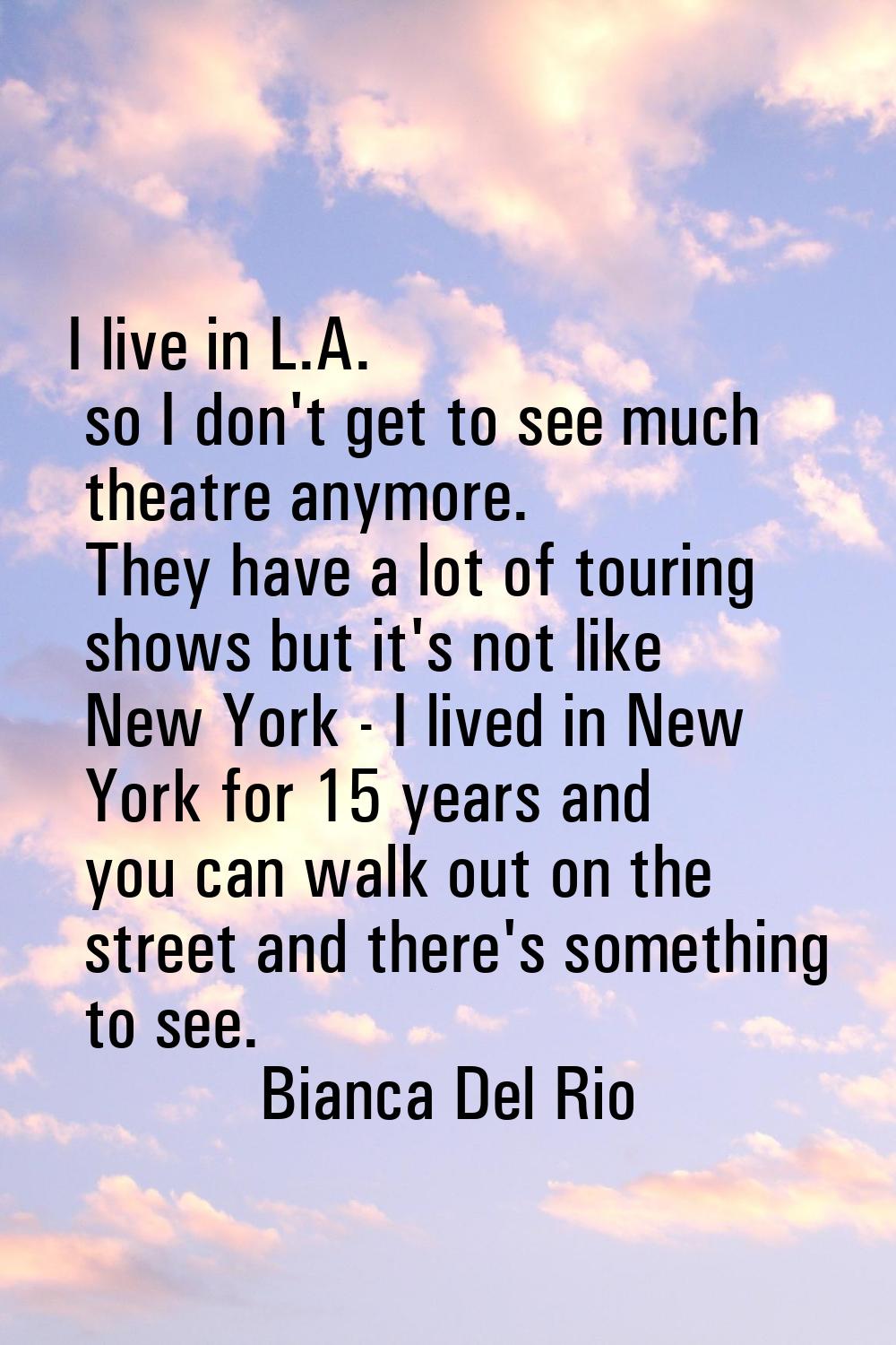 I live in L.A. so I don't get to see much theatre anymore. They have a lot of touring shows but it'