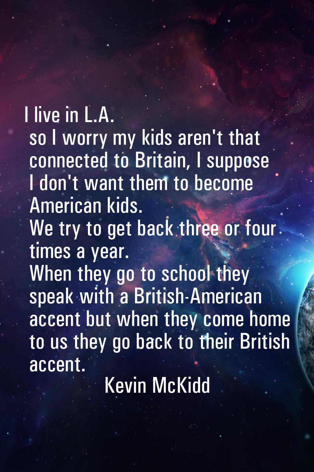 I live in L.A. so I worry my kids aren't that connected to Britain, I suppose I don't want them to 