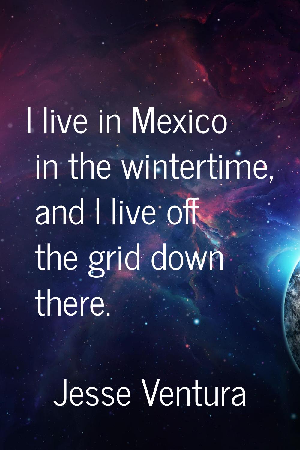 I live in Mexico in the wintertime, and I live off the grid down there.