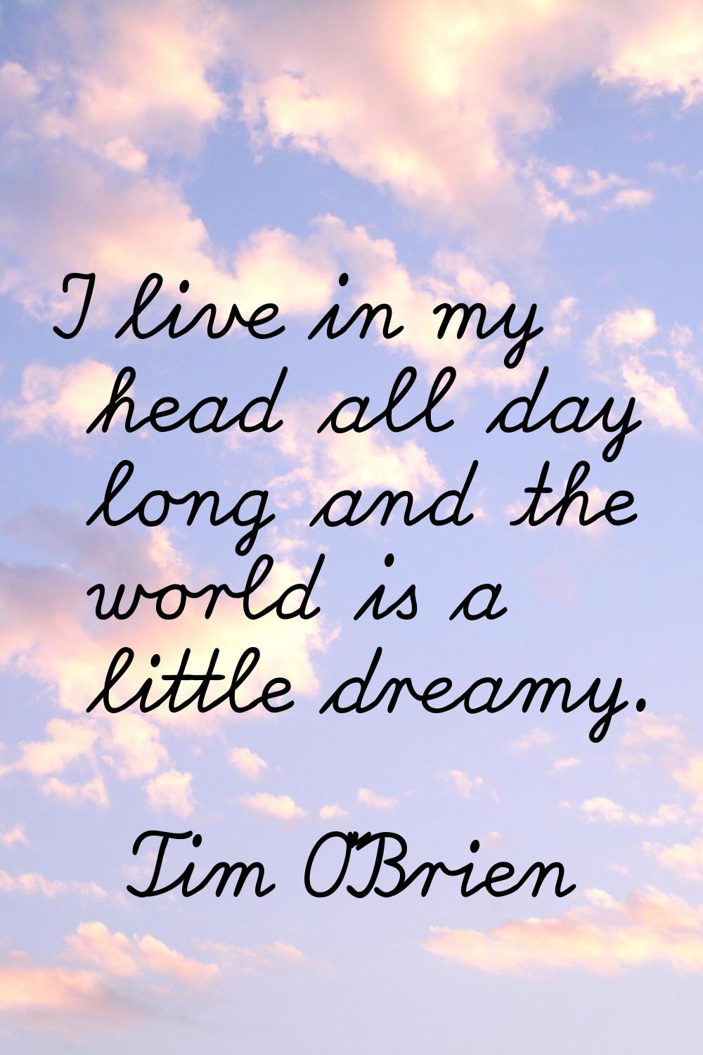 I live in my head all day long and the world is a little dreamy.