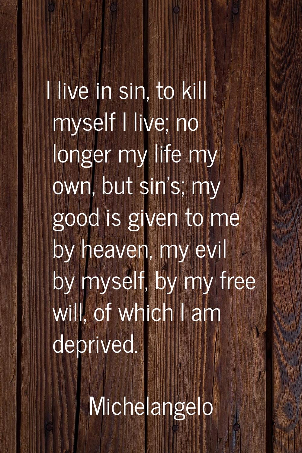 I live in sin, to kill myself I live; no longer my life my own, but sin's; my good is given to me b
