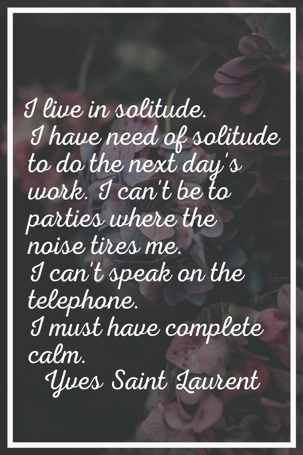 I live in solitude. I have need of solitude to do the next day's work. I can't be to parties where 