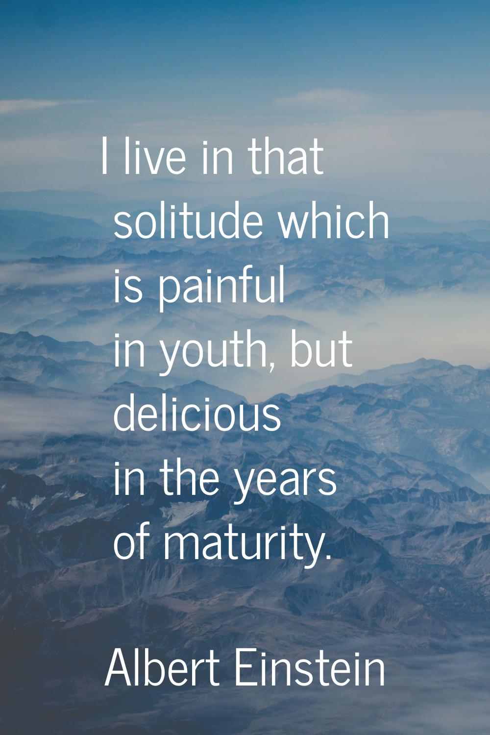 I live in that solitude which is painful in youth, but delicious in the years of maturity.