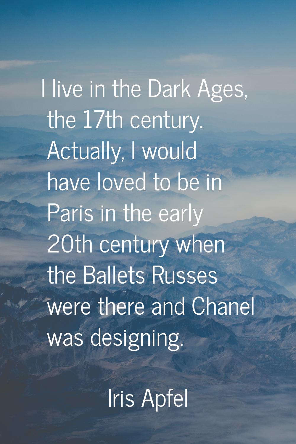 I live in the Dark Ages, the 17th century. Actually, I would have loved to be in Paris in the early