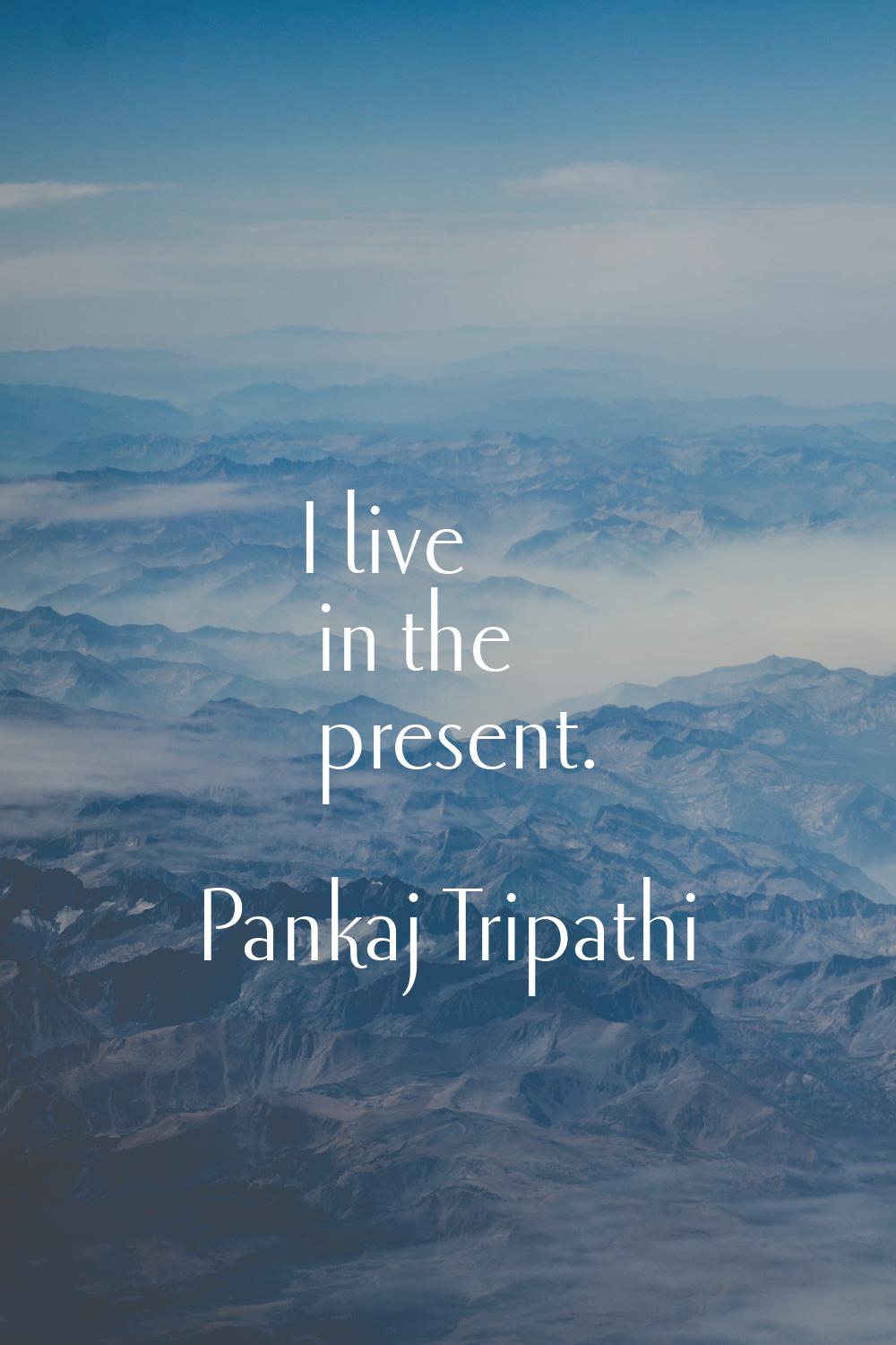I live in the present.
