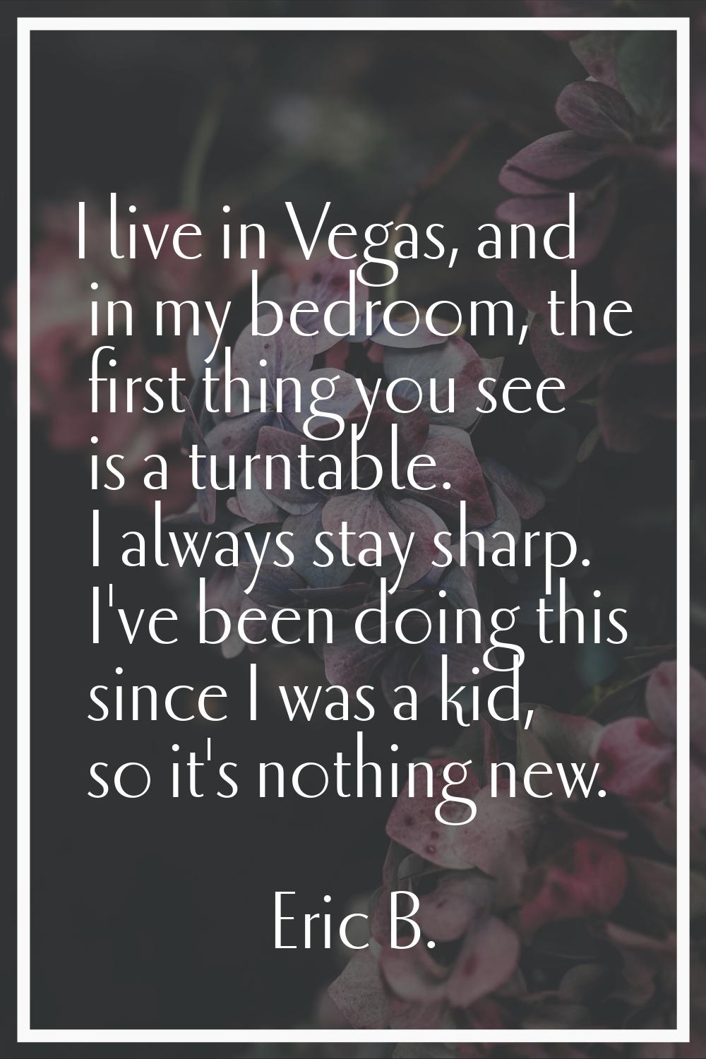 I live in Vegas, and in my bedroom, the first thing you see is a turntable. I always stay sharp. I'