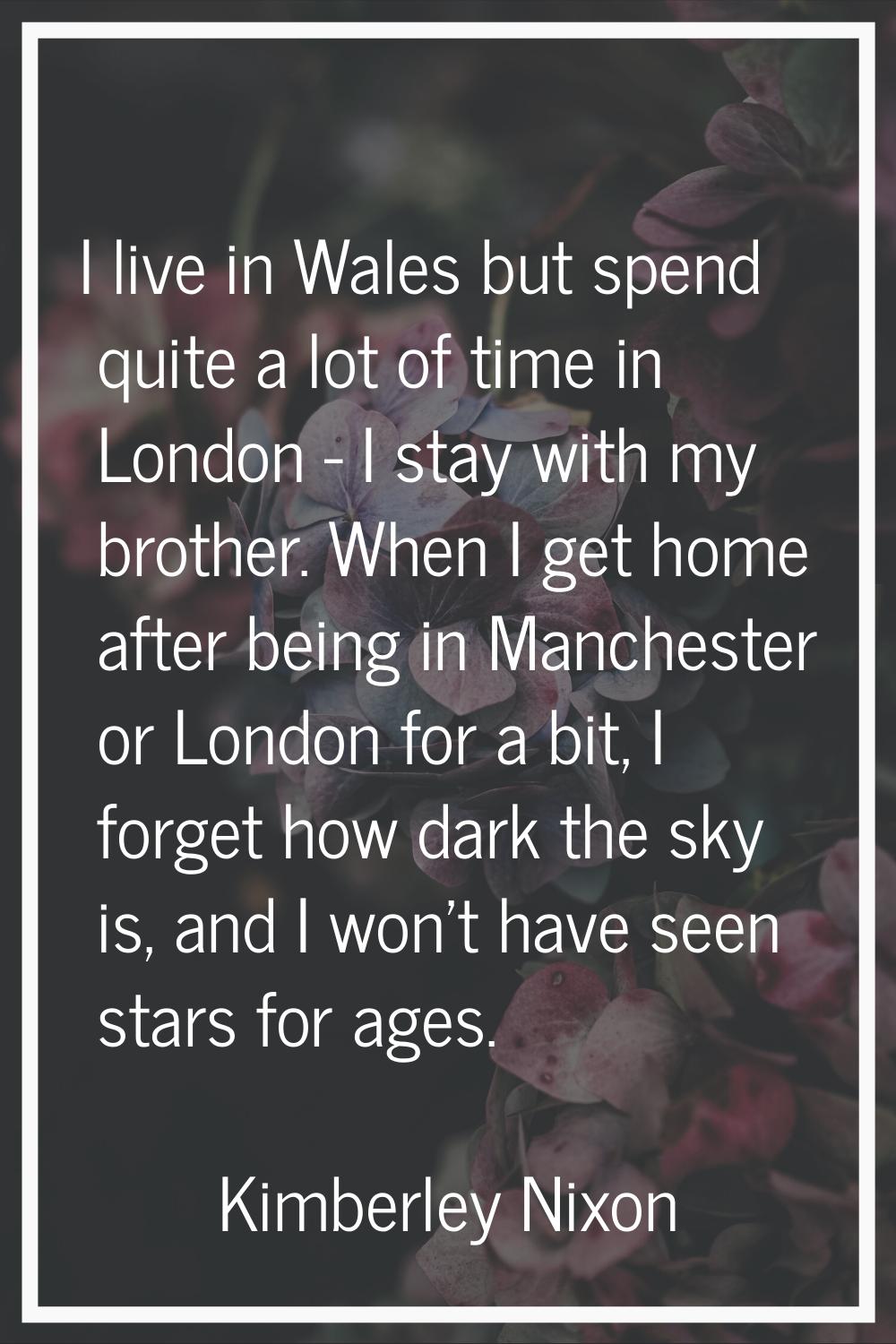 I live in Wales but spend quite a lot of time in London - I stay with my brother. When I get home a