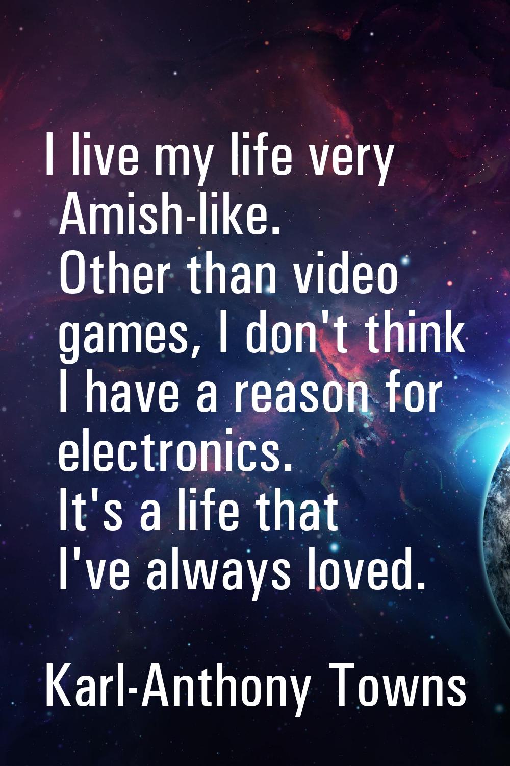 I live my life very Amish-like. Other than video games, I don't think I have a reason for electroni