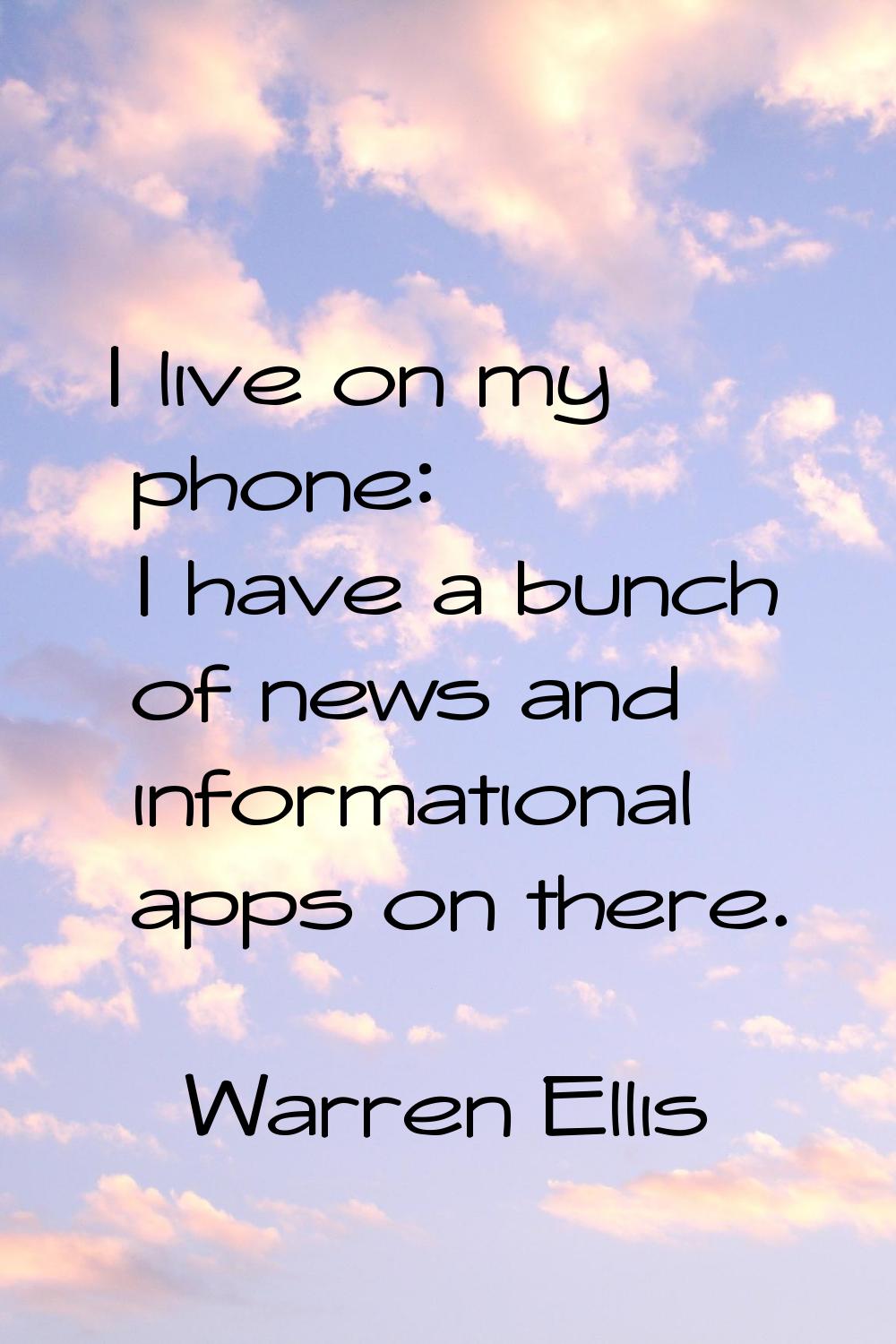 I live on my phone: I have a bunch of news and informational apps on there.