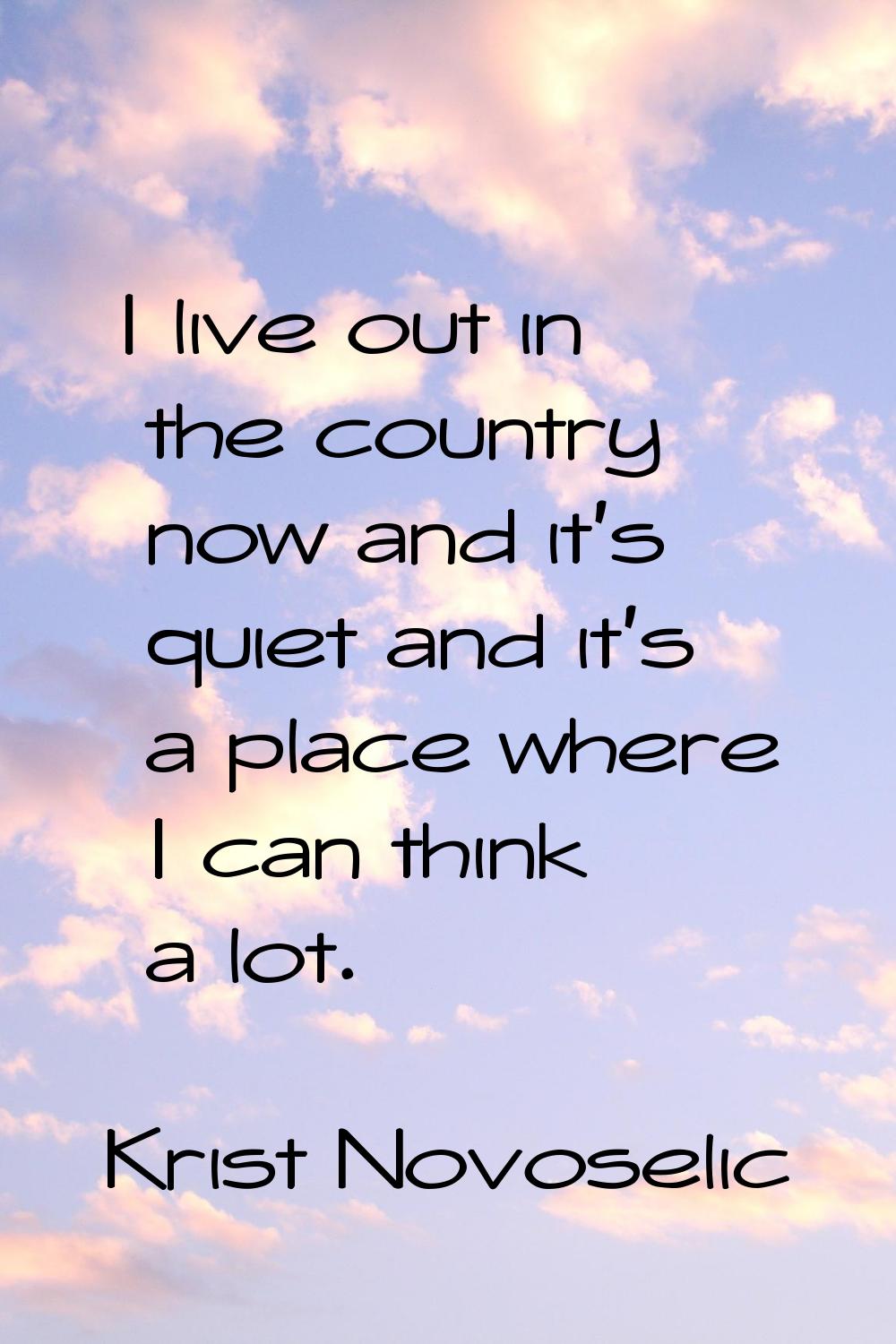 I live out in the country now and it's quiet and it's a place where I can think a lot.
