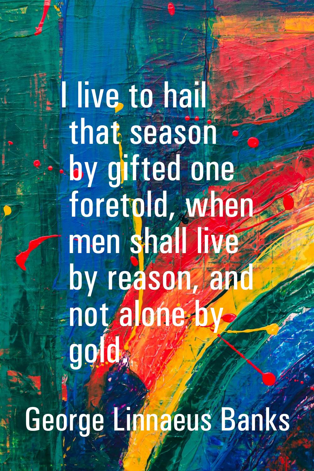 I live to hail that season by gifted one foretold, when men shall live by reason, and not alone by 