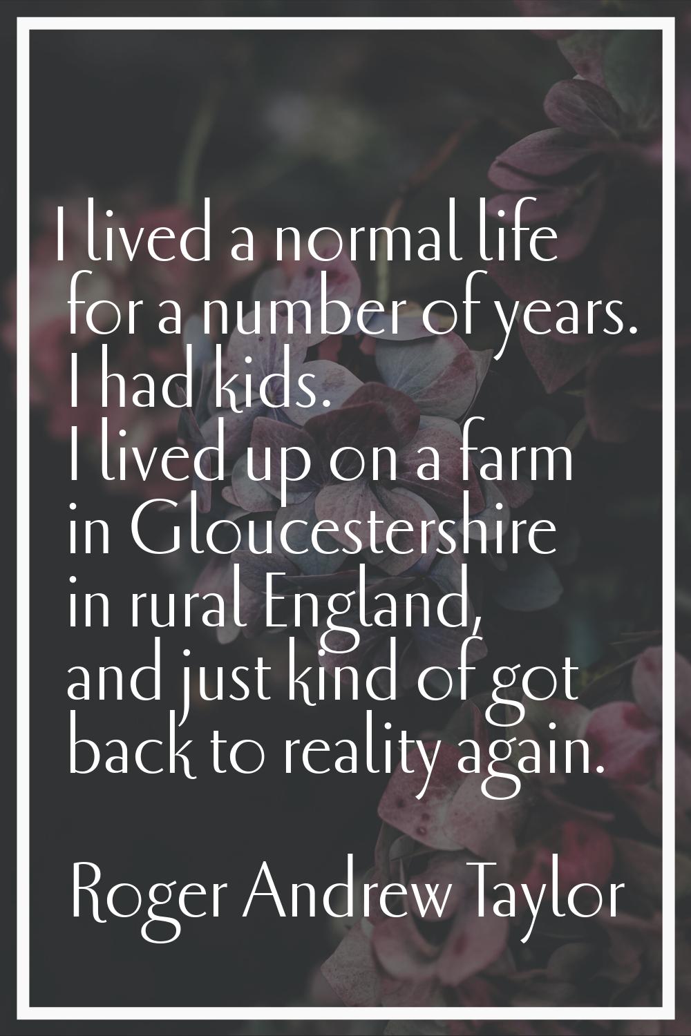 I lived a normal life for a number of years. I had kids. I lived up on a farm in Gloucestershire in