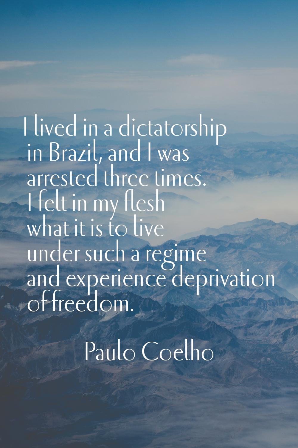 I lived in a dictatorship in Brazil, and I was arrested three times. I felt in my flesh what it is 