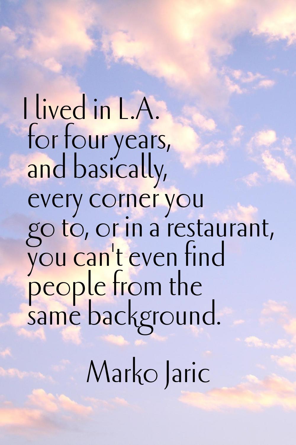 I lived in L.A. for four years, and basically, every corner you go to, or in a restaurant, you can'