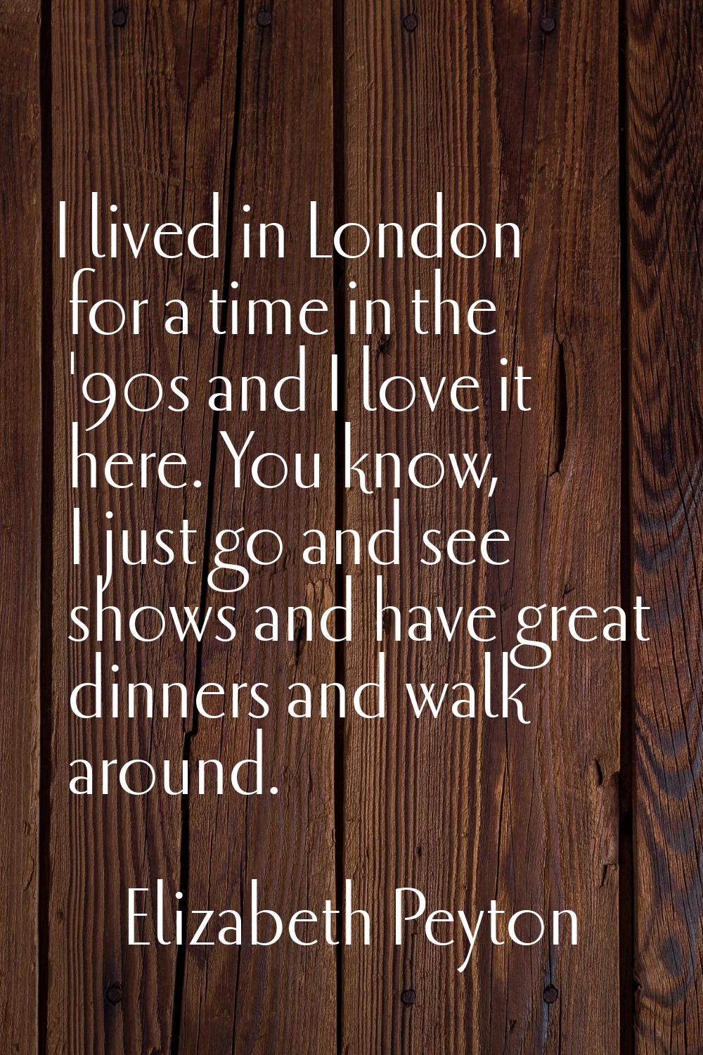 I lived in London for a time in the '90s and I love it here. You know, I just go and see shows and 