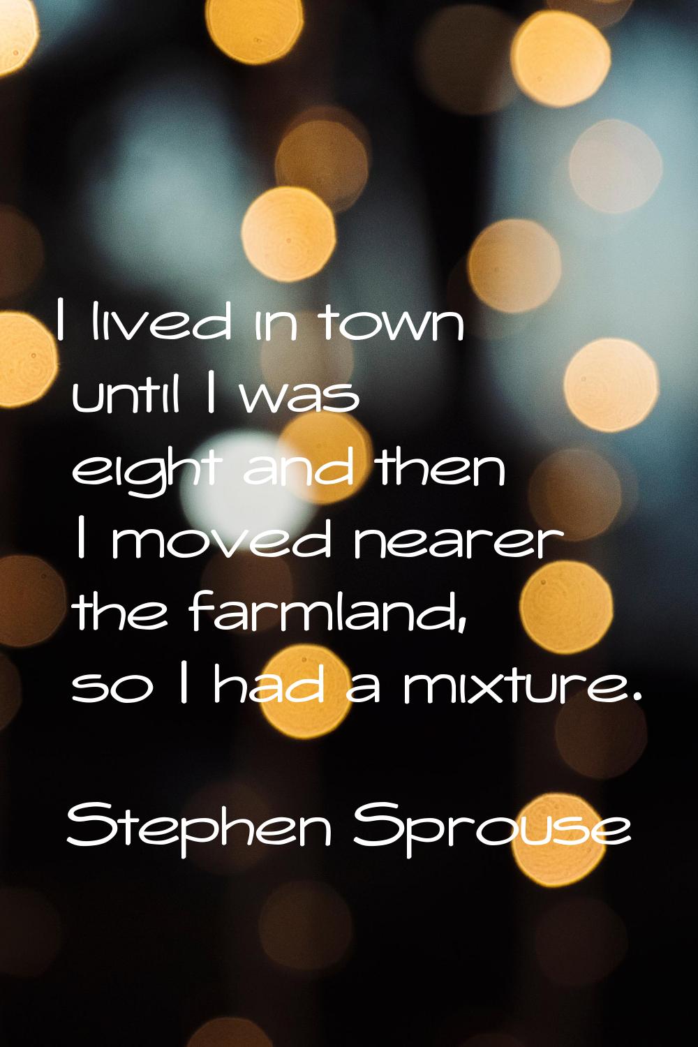 I lived in town until I was eight and then I moved nearer the farmland, so I had a mixture.