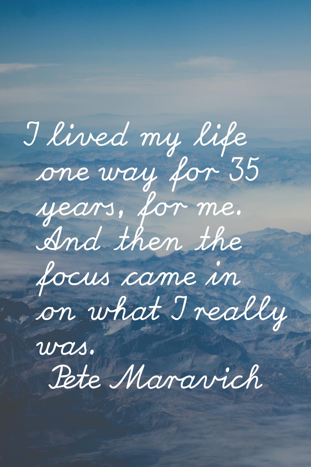 I lived my life one way for 35 years, for me. And then the focus came in on what I really was.