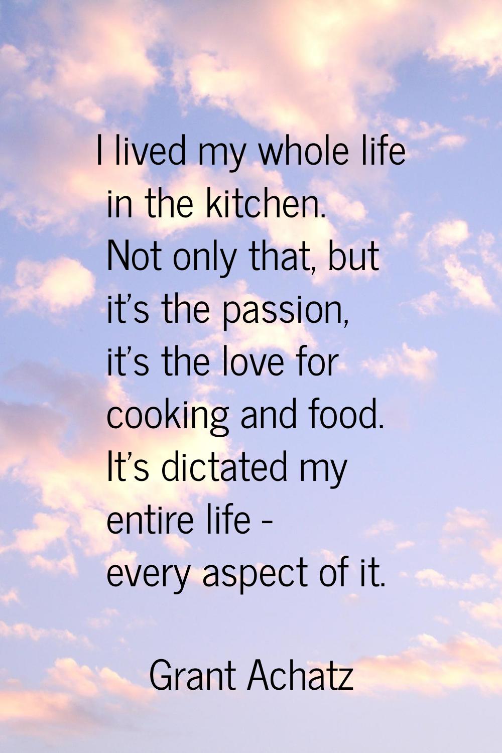 I lived my whole life in the kitchen. Not only that, but it's the passion, it's the love for cookin