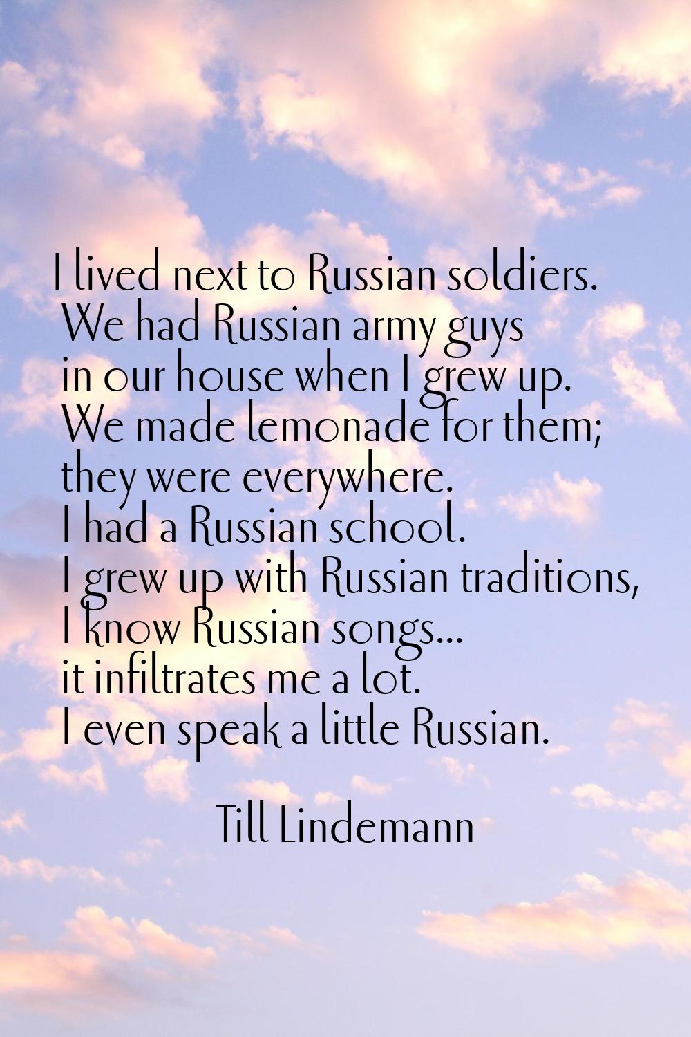 I lived next to Russian soldiers. We had Russian army guys in our house when I grew up. We made lem