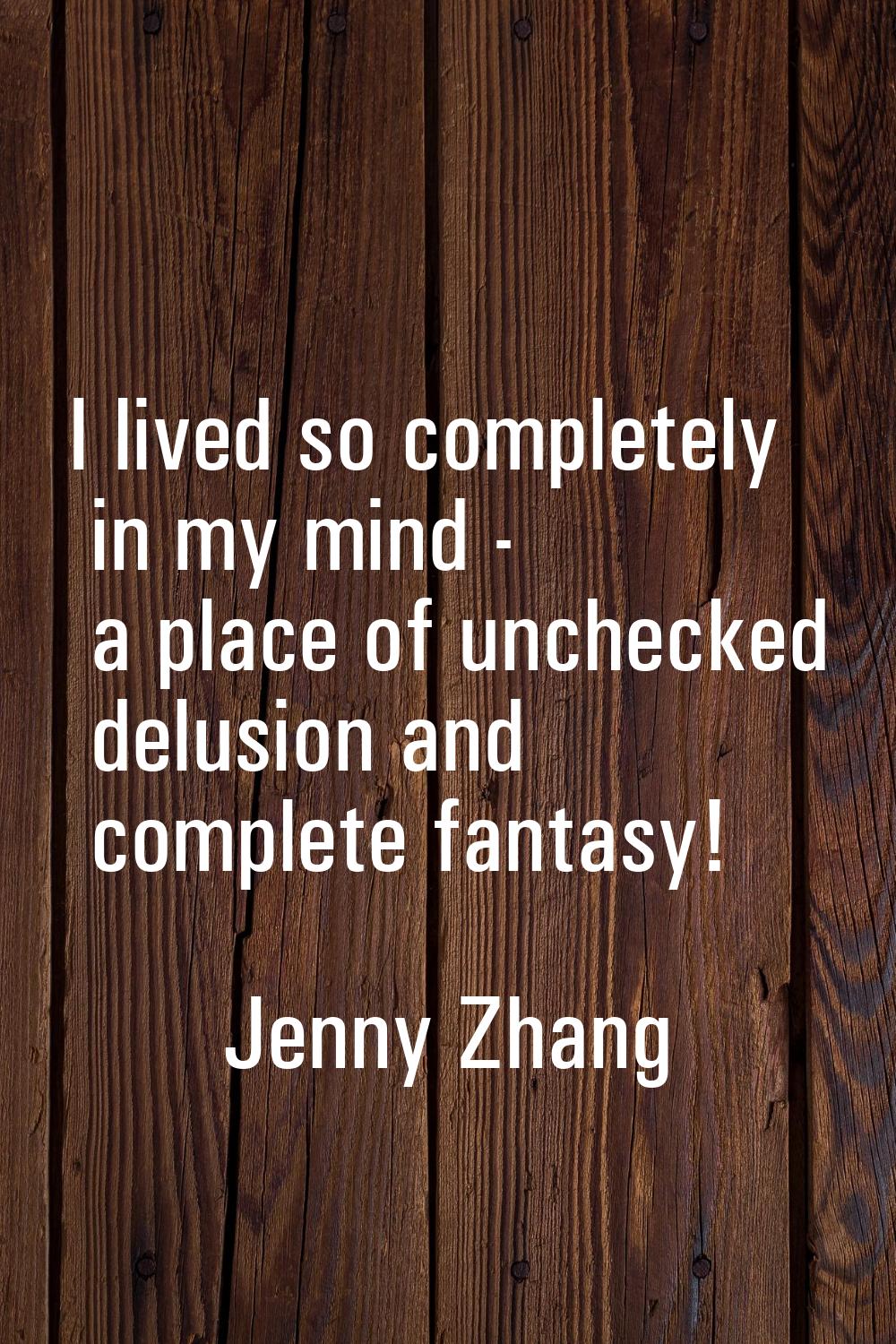 I lived so completely in my mind - a place of unchecked delusion and complete fantasy!