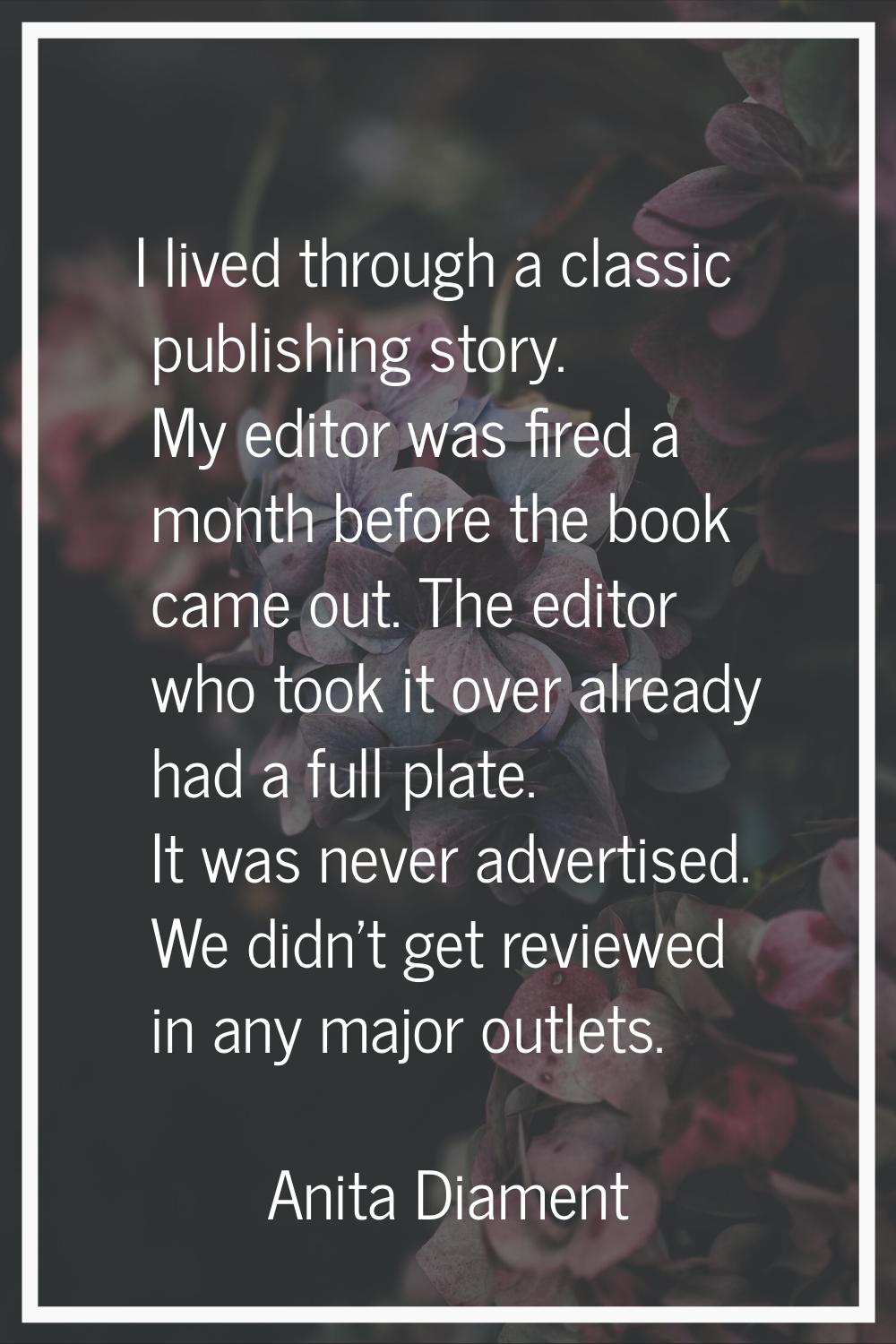 I lived through a classic publishing story. My editor was fired a month before the book came out. T