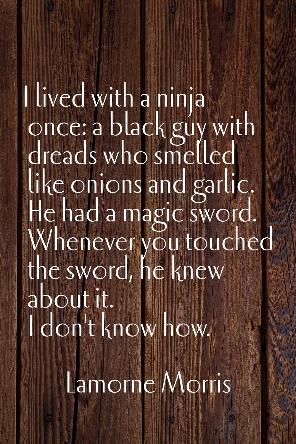 I lived with a ninja once: a black guy with dreads who smelled like onions and garlic. He had a mag